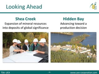 TSX: UEX www.uex-corporation.com
Shea Creek
Expansion of mineral resources
into deposits of global significance
Hidden Bay
Advancing toward a
production decision
Looking Ahead
- 35 -
 