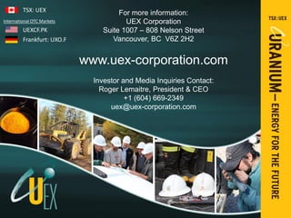 PRESENTATION ELEMENTS
For more information:
UEX Corporation
Suite 1007 – 808 Nelson Street
Vancouver, BC V6Z 2H2
www.uex-corporation.com
Investor and Media Inquiries Contact:
Roger Lemaitre, President & CEO
+1 (604) 669-2349
uex@uex-corporation.com
TSX: UEX
UEXCF.PK
Frankfurt: UXO.F
International OTC Markets
 