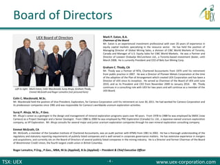 TSX: UEX www.uex-corporation.com
Colin C. Macdonald, M.Sc.
Mr. Macdonald held the position of Vice-President, Exploration, for Cameco Corporation until his retirement on June 30, 2011. He had worked for Cameco Corporation and
its predecessor companies since 1981 and was responsible for Cameco's worldwide uranium exploration activities.
Suraj P. Ahuja, M.Sc., P.Geo.
Mr. Ahuja's career as a geologist in the design and management of mineral exploration programs spans over 40 years. From 1978 to 1988 he was employed by SMDC (now
Cameco) as a Project Geologist and a Senior Geologist. From 1988 to 2000 he was employed by PNC Exploration (Canada) Co. Ltd., a Japanese-owned uranium exploration
company, as VP Exploration. Mr. Ahuja consults for several major and junior uranium exploration companies through his own mineral exploration consulting company.
Emmet McGrath, CA
Mr. McGrath, a member of the Canadian Institute of Chartered Accountants, was an audit partner with KPMG from 1981 to 2002. He has a thorough understanding of the
regulatory and statutory reporting requirements of publicly listed companies and is well versed in corporate governance matters. He has extensive experience in mergers
and acquisitions, and currently sits on the Board of Directors of several publicly listed companies in the mining industry. He is a Director and former Chairman of the Board
of Westminster Credit Union, the fourth largest credit union in British Columbia.
Roger Lemaitre, P.Eng., P.Geo., MBA, M.Sc.(Applied), B.Sc.(Applied) – President & Chief Executive Officer
Mark P. Eaton, B.A.
Chairman of the Board
Mr. Eaton is an experienced investment professional with over 20 years of experience in
equity capital markets specializing in the resource sector. He has held the position of
Managing Director of Global Mining Sales, a division of CIBC World Markets of Toronto,
Canada and Manager of U.S. Equity Sales for CIBC World Markets. He was a Partner and
Director of Loewen Ondaatje McCutcheon Ltd., a Toronto-based investment dealer, until
March 2008. He is currently President and CEO of Belo Sun Mining Corp.
Graham C. Thody, CA
Mr. Thody was a Partner of NTA, Chartered Accountants from 1979 until his retirement
from public practice in 2007. He was a Director of Pioneer Metals Corporation at the time
of the adoption of the Plan of Arrangement which created UEX Corporation and has been a
Director of UEX since its inception. He served as Chairman of the Board of UEX until June
2010, and as its President and CEO from November 2009 to January 2014. Mr. Thody
continues in a consulting role with UEX for two years and will continue as a member of the
UEX Board.
UEX Board of Directors
Left to right: Mark Eaton, Colin Macdonald, Suraj Ahuja, Graham Thody,
Emmet McGrath and Roger Lemaitre (not pictured here)
Board of Directors
- 4 -
 