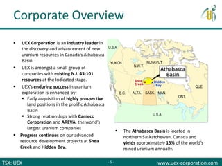 TSX: UEX www.uex-corporation.com
Corporate Overview
 UEX Corporation is an industry leader in
the discovery and advancement of new
uranium resources in Canada’s Athabasca
Basin.
 UEX is amongst a small group of
companies with existing N.I. 43-101
resources at the Indicated stage.
 UEX’s enduring success in uranium
exploration is enhanced by:
 Early acquisition of highly prospective
land positions in the prolific Athabasca
Basin
 Strong relationships with Cameco
Corporation and AREVA, the world’s
largest uranium companies
 Progress continues on our advanced
resource development projects at Shea
Creek and Hidden Bay.
 The Athabasca Basin is located in
northern Saskatchewan, Canada and
yields approximately 15% of the world’s
mined uranium annually.
- 5 -
 