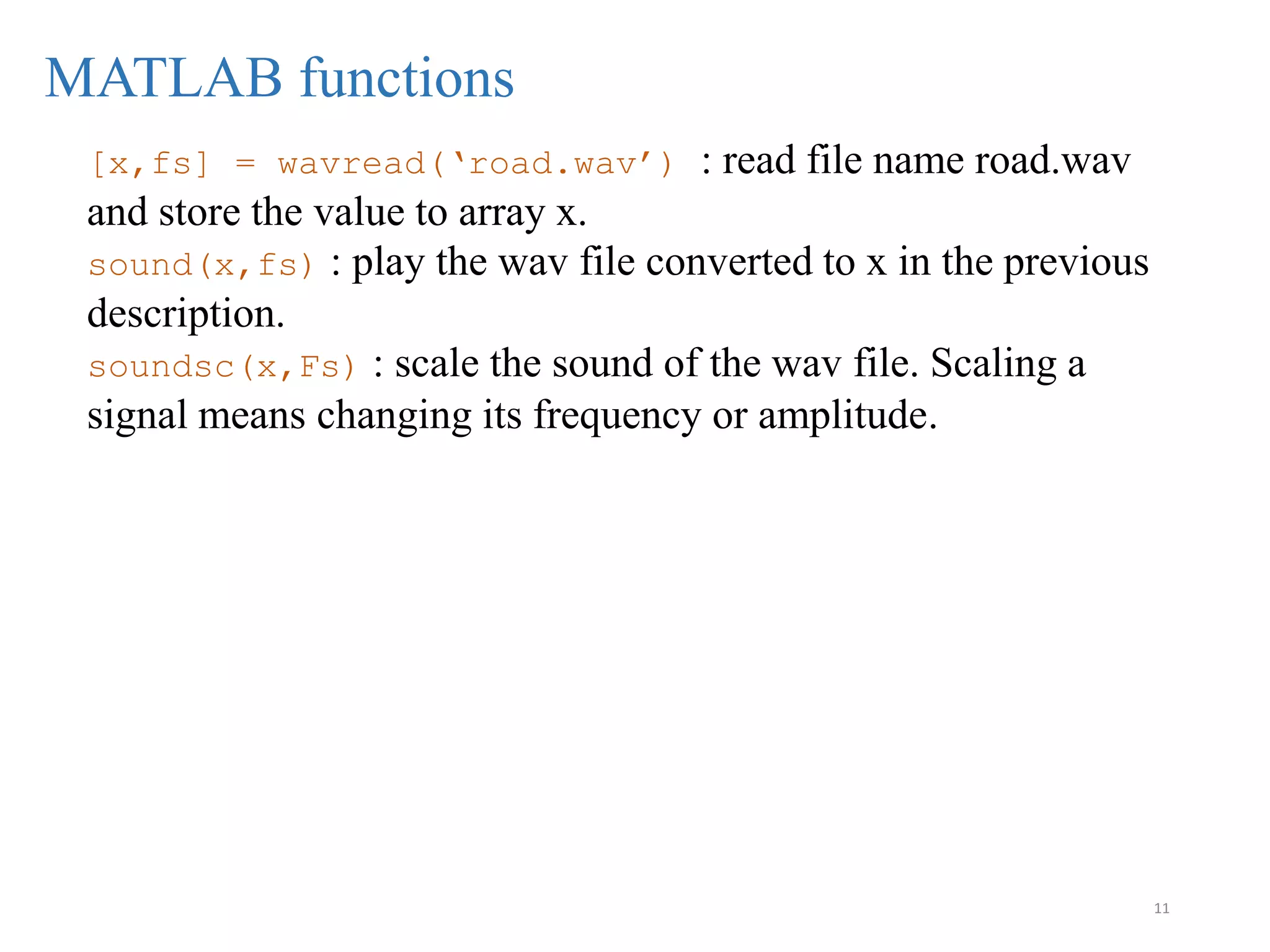 11
MATLAB functions
[x,fs] = wavread(‘road.wav’) : read file name road.wav
and store the value to array x.
sound(x,fs) : play the wav file converted to x in the previous
description.
soundsc(x,Fs) : scale the sound of the wav file. Scaling a
signal means changing its frequency or amplitude.
 