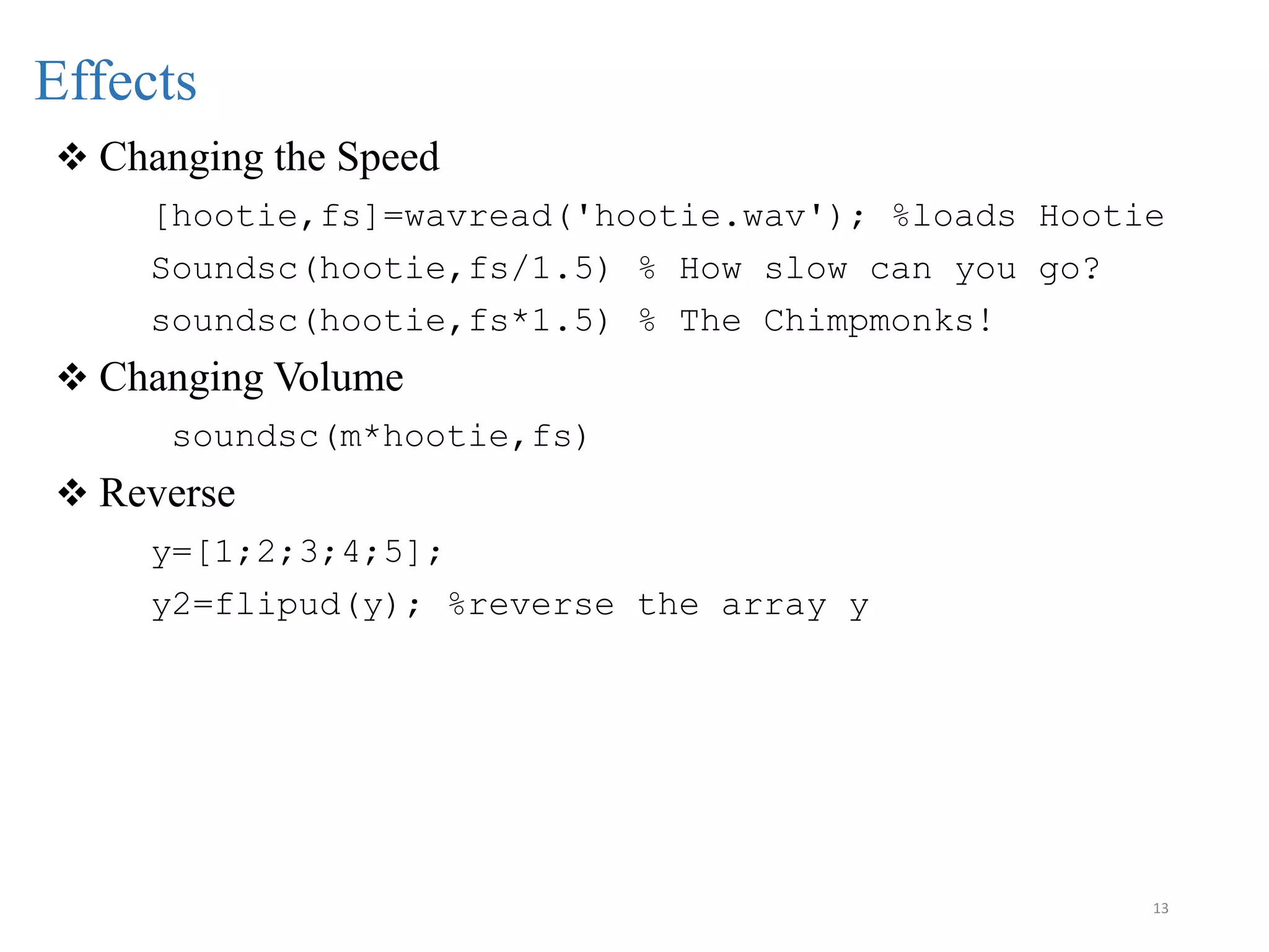 13
Effects
 Changing the Speed
[hootie,fs]=wavread('hootie.wav'); %loads Hootie
Soundsc(hootie,fs/1.5) % How slow can you go?
soundsc(hootie,fs*1.5) % The Chimpmonks!
 Changing Volume
soundsc(m*hootie,fs)
 Reverse
y=[1;2;3;4;5];
y2=flipud(y); %reverse the array y
 