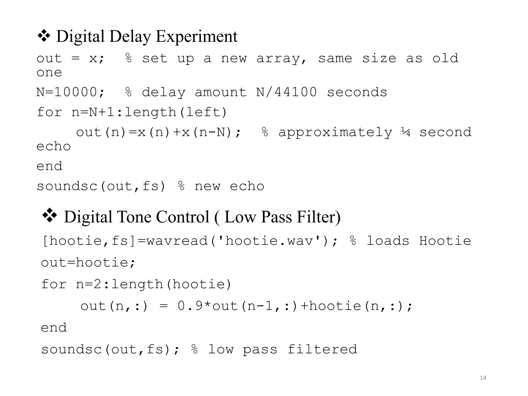 14
 Digital Delay Experiment
out = x; % set up a new array, same size as old
one
N=10000; % delay amount N/44100 seconds
for n=N+1:length(left)
out(n)=x(n)+x(n-N); % approximately ¼ second
echo
end
soundsc(out,fs) % new echo
 Digital Tone Control ( Low Pass Filter)
[hootie,fs]=wavread('hootie.wav'); % loads Hootie
out=hootie;
for n=2:length(hootie)
out(n,:) = 0.9*out(n-1,:)+hootie(n,:);
end
soundsc(out,fs); % low pass filtered
 
