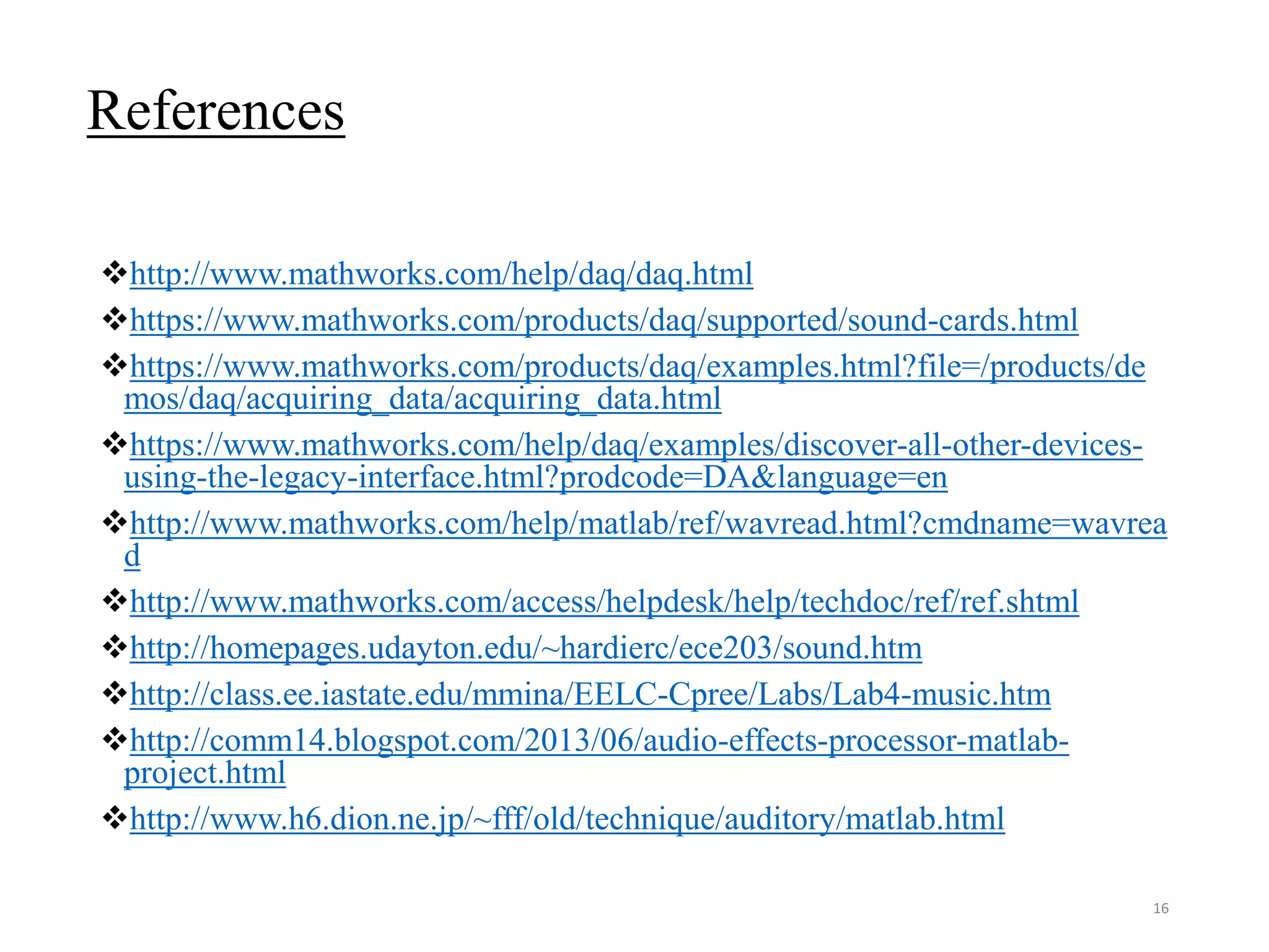 References
http://www.mathworks.com/help/daq/daq.html
https://www.mathworks.com/products/daq/supported/sound-cards.html
https://www.mathworks.com/products/daq/examples.html?file=/products/de
mos/daq/acquiring_data/acquiring_data.html
https://www.mathworks.com/help/daq/examples/discover-all-other-devices-
using-the-legacy-interface.html?prodcode=DA&language=en
http://www.mathworks.com/help/matlab/ref/wavread.html?cmdname=wavrea
d
http://www.mathworks.com/access/helpdesk/help/techdoc/ref/ref.shtml
http://homepages.udayton.edu/~hardierc/ece203/sound.htm
http://class.ee.iastate.edu/mmina/EELC-Cpree/Labs/Lab4-music.htm
http://comm14.blogspot.com/2013/06/audio-effects-processor-matlab-
project.html
http://www.h6.dion.ne.jp/~fff/old/technique/auditory/matlab.html
16
 