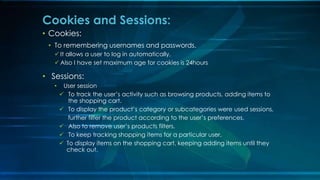 ? Cookies:
? To remembering usernames and passwords.
? It allows a user to log in automatically,
? Also I have set maximum age for cookies is 24hours
? Sessions:
? User session
? To track the users activity such as browsing products, adding items to
the shopping cart.
? To display the products category or subcategories were used sessions,
further filter the product according to the users preferences.
? Also to remove users products filters.
? To keep tracking shopping items for a particular user.
? To display items on the shopping cart, keeping adding items until they
check out.
Cookies and Sessions:
 