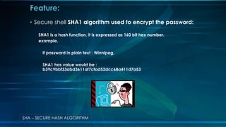? Secure shell SHA1 algorithm used to encrypt the password:
SHA1 is a hash function, it is expressed as 160 bit hex number.
example,
if password in plain text : Winnipeg,
SHA1 has value would be :
b39c9bbf33abd3611af7cfad52dcc68a411d7a53
Feature:
SHA C SECURE HASH ALGORITHM
 