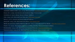 References:
A D O R A M A C A M E R A S T O R E . ( 20 1 4 , 02 0 4 ) . Re t r i e v e d f r o m h t t p : / / w w w. a d o r a m a . c o m /
B r o w n , M . H . ( 20 03 ) . C o r e S e r v l e t s a n d J a v a S e r v e r Pa g e s . P r e n t i c e H a l l .
C a s t l e d i n e , E . ( 20 1 2 ) . j Q u e r y : N o v i c e t o N i n j a . S i t e Po i n t .
C S S 3 . ( 20 1 4 , 02 8 ) . Re t r i e v e d f r o m C S S 3 . c o m : h t t p : / / w w w. c s s 3 . c o m /
H e n r y, C . ( n . d . ) . L e c t u r e s a n d l e c t u r e n o t e s o f P r o f e s s o r.
j Q u e r y A P I . ( 20 1 4 , 02 8 ) . Re t r i e v e d f r o m j Q u e r y : h t t p : / / j q u e r y. c o m /
M y S Q L D o c u m e n t a t i o n : M y S Q L R e f e r e n c e M a n u a l s . ( 20 1 4 , 02 1 8 ) . Re t r i e v e d f r o m M y S Q L : h t t p : / / d e v. m y s q l . c o m / d o c /
Po w e l l , T. A . ( 20 1 0 ) . T h e C o m p l e t e R e f e r e n c e t o H T M L 5 a n d C S S 3 . M c G r a w - H i l l O s b o r n e M e d i a .
S t a c k o v e r f l o w . ( 20 1 4 , 02 8 ) . Re t r i e v e d f r o m S t a c k o v e r f l o w. c o m : h t t p : / / s t a c k o v e r f l o w. c o m /
Tu t o r i a l A r c h i e v e . ( 20 1 4 , 02 1 0 ) . Re t r i e v e d f r o m t u t s + P r e m i u m : h t t p s : / / t u t s p l u s . c o m /
 