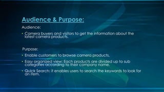 Audience:
? Camera buyers and visitors to get the information about the
latest camera products.
Purpose:
? Enable customers to browse camera products,
? Easy organized view: Each products are divided up to sub
categories according to their company name.
? Quick Search: it enables users to search the keywords to look for
an item.
Audience & Purpose:
 