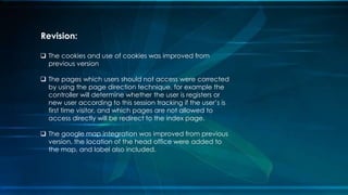 ? The cookies and use of cookies was improved from
previous version
? The pages which users should not access were corrected
by using the page direction technique, for example the
controller will determine whether the user is registers or
new user according to this session tracking if the users is
first time visitor, and which pages are not allowed to
access directly will be redirect to the index page.
? The google map integration was improved from previous
version, the location of the head office were added to
the map, and label also included.
Revision:
 