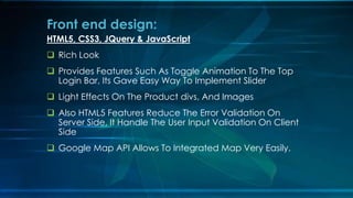 HTML5, CSS3, JQuery & JavaScript
? Rich Look
? Provides Features Such As Toggle Animation To The Top
Login Bar, Its Gave Easy Way To Implement ݺߣr
? Light Effects On The Product divs, And Images
? Also HTML5 Features Reduce The Error Validation On
Server Side, It Handle The User Input Validation On Client
Side
? Google Map API Allows To Integrated Map Very Easily.
Front end design:
 