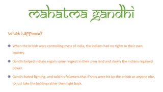 Mahatma Gandhi
What happened?
When the british were controlling most of india, the indians had no rights in their own
country.
Gandhi helped indians regain some respect in their own land and slowly the indians regained
power.
Gandhi hated fighting, and told his followers that if they were hit by the british or anyone else,
to just take the beating rather then fight back.
 