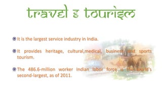 Travel & Tourism
It is the largest service industry in India.
It provides heritage, cultural,medical, business and sports
tourism.
The 486.6-million worker Indian labor force is the world's
second-largest, as of 2011.
 