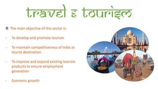 Travel & Tourism
The main objective of this sector is:
- To develop and promote tourism
- To maintain competitiveness of India as
tourist destination
- To improve and expand existing tourism
products to ensure employment
generation
- Economic growth
 