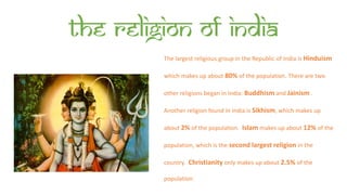The religion of India
The largest religious group in the Republic of India is Hinduism
which makes up about 80% of the population. There are two
other religions began in India: Buddhism and Jainism .
Another religion found in India is Sikhism, which makes up
about 2% of the population. Islam makes up about 12% of the
population, which is the second largest religion in the
country. Christianity only makes up about 2.5% of the
population.
 