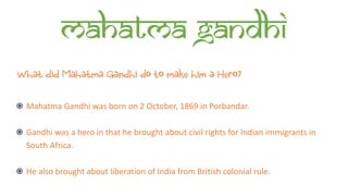 Mahatma Gandhi
What did Mahatma Gandhi do to make him a Hero?
Mahatma Gandhi was born on 2 October, 1869 in Porbandar.
Gandhi was a hero in that he brought about civil rights for Indian immigrants in
South Africa.
He also brought about liberation of India from British colonial rule.
 