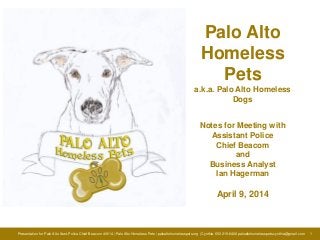 Presentation for Palo Alto Asst. Police Chief Beacom 4/9/14 | Palo Alto Homeless Pets | paloaltohomelesspets.org | Cynthia 650 215-8406 paloaltohomelesspets.cynthia@gmail.com 1
Palo Alto
Homeless
Pets
a.k.a. Palo Alto Homeless
Dogs
Notes for Meeting with
Assistant Police
Chief Beacom
and
Business Analyst
Ian Hagerman
April 9, 2014
 