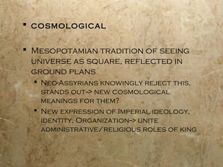  cosmological
 Mesopotamian tradition of seeing
universe as square, reflected in
ground plans
 Neo-Assyrians knowingly reject this,
stands out--> new cosmological
meanings for them?
 New expression of Imperial ideology,
identity, Organization--> unite
administrative/religious roles of king
 