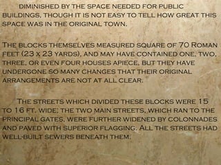 diminished by the space needed for public
buildings, though it is not easy to tell how great this
space was in the original town.
The blocks themselves measured square of 70 Roman
feet (23 x 23 yards), and may have contained one, two,
three, or even four houses apiece, but they have
undergone so many changes that their original
arrangements are not at all clear.
The streets which divided these blocks were 15
to 16 ft. wide; the two main streets, which ran to the
principal gates, were further widened by colonnades
and paved with superior flagging. All the streets had
well-built sewers beneath them.
 