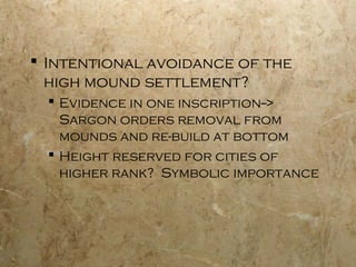 Intentional avoidance of the
high mound settlement?
 Evidence in one inscription-->
Sargon orders removal from
mounds and re-build at bottom
 Height reserved for cities of
higher rank? Symbolic importance
 