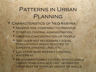 Patterns in Urban
Planning
 Characteristics of Neo-Assyria
 Massive size compared to previous
 Complex central administration
 Greater concentration of people
 Size does not necessarily equal
population--> space devoted to
gardens,grazing land, etc.
 Location near rivers--> control
waterway
 New urban form--> citadel with closely-
linked temple-palace unit, separated
from rest of town by height or walls
 