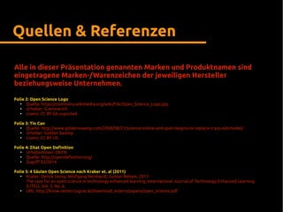 Alle in dieser Präsentation genannten Marken und Produktnamen sind
eingetragene Marken-/Warenzeichen der jeweiligen Hersteller
beziehungsweise Unternehmen.
Folie 2: Open Science Logo
●
Quelle: https://commons.wikimedia.org/wiki/File:Open_Science_Logo.jpg
●
Urheber: G.emmerich
●
Lizenz: CC BY-SA unported
Folie 3: Tin Can
●
Quelle: http://www.goldenswamp.com/2008/08/21/science-online-and-open-begins-to-replace-crazy-old-model/
●
Urheber: Golden Swamp
●
Lizenz: CC BY US
Folie 4: Zitat Open Definition
●
UrheberInnen: OKFN
●
Quelle: http://opendefinition.org/
●
Zugriff 03/2014
Folie 5: 4 Säulen Open Science nach Kraker et. al (2011)
●
Kraker; Derick Leony; Wolfgang Reinhardt; Günter Beham, 2011:
The case for an open science in technology enhanced learning; International Journal of Technology Enhanced Learning
(IJTEL), Vol. 3, No. 6.
●
URL: http://know-center.tugraz.at/download_extern/papers/open_science.pdf
Quellen & Referenzen
 
