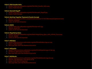 Folie 5: DNA Double Helix
●
Quelle: https://en.wikipedia.org/wiki/File:DNA_Double_Helix.png
●
Lizenz: Public Domain
Folie 6: Kenneth Rogoff
●
Quelle: https://en.wikipedia.org/wiki/File:Kenneth_Rogoff.jpg
●
Lizenz: Public Domain
Folie 6: Working Together Teamwork Puzzle Concept
●
Quelle: https://secure.flickr.com/photos/lumaxart/2137737248/sizes/o/in/photostream/
●
AutorIn: lumaxart
●
Lizenz: CC BY SA 2.0 Generic
Folie 6: WWW
●
Quelle: https://en.wikipedia.org/wiki/File:Internet1.jpg
●
AutorIn: Rock1997
●
Lizenz: CC BY SA 3.0 Unported
Folie 6: Magnifying Glass
●
Quelle: https://de.wikipedia.org/wiki/Datei:Magnifying_glass_with_infinite_focus.png
●
AutorIn: Niabot
●
Lizenz: CC BY SA 3.0 Unported
Folie 7: Wikidata
●
Quelle: http://commons.wikimedia.org/wiki/File:Wikidata-logo-en.svg
●
Lizenz: Public Domain
●
Das Logo fällt unter das Markenschutzrecht
Folie 7: Wikipedia
●
Quelle: http://commons.wikimedia.org/wiki/File:Wikipedia-logo-v2-de.svg
●
UrheberIn: Wikimedia Foundation
●
Das Logo fällt unter das Markenschutzrecht
Folie 7: WikiBooks
●
Quelle: http://commons.wikimedia.org/wiki/File:Wikibooks-logo-de.svg
●
AutorIn: User:Bastique, User:Ramac et al.
●
Lizenz: CC BY SA 3.0 Unported
●
Das Logo fällt unter das Markenschutzrecht
 