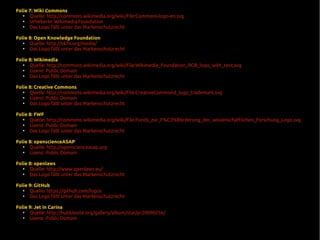 Folie 7: Wiki Commons
●
Quelle: http://commons.wikimedia.org/wiki/File:Commons-logo-en.svg
●
UrheberIn: Wikimedia Foundation
●
Das Logo fällt unter das Markenschutzrecht
Folie 8: Open Knowledge Foundation
●
Quelle: http://okfn.org/media/
●
Das Logo fällt unter das Markenschutzrecht
Folie 8: Wikimedia
●
Quelle: http://commons.wikimedia.org/wiki/File:Wikimedia_Foundation_RGB_logo_with_text.svg
●
Lizenz: Public Domain
●
Das Logo fällt unter das Markenschutzrecht
Folie 8: Creative Commons
●
Quelle: http://commons.wikimedia.org/wiki/File:CreativeCommond_logo_trademark.svg
●
Lizenz: Public Domain
●
Das Logo fällt unter das Markenschutzrecht
Folie 8: FWF
●
Quelle: http://commons.wikimedia.org/wiki/File:Fonds_zur_F%C3%B6rderung_der_wissenschaftlichen_Forschung_Logo.svg
●
Lizenz: Public Domain
●
Das Logo fällt unter das Markenschutzrecht
Folie 8: openscienceASAP
●
Quelle: http://openscienceasap.org
●
Lizenz: Public Domain
Folie 8: openlaws
●
Quelle: http://www.openlaws.eu/
●
Das Logo fällt unter das Markenschutzrecht
Folie 9: GitHub
●
Quelle: https://github.com/logos
●
Das Logo fällt unter das Markenschutzrecht
Folie 9: Jet in Carina
●
Quelle: http://hubblesite.org/gallery/album/star/pr2009025e/
●
Lizenz: Public Domain
 