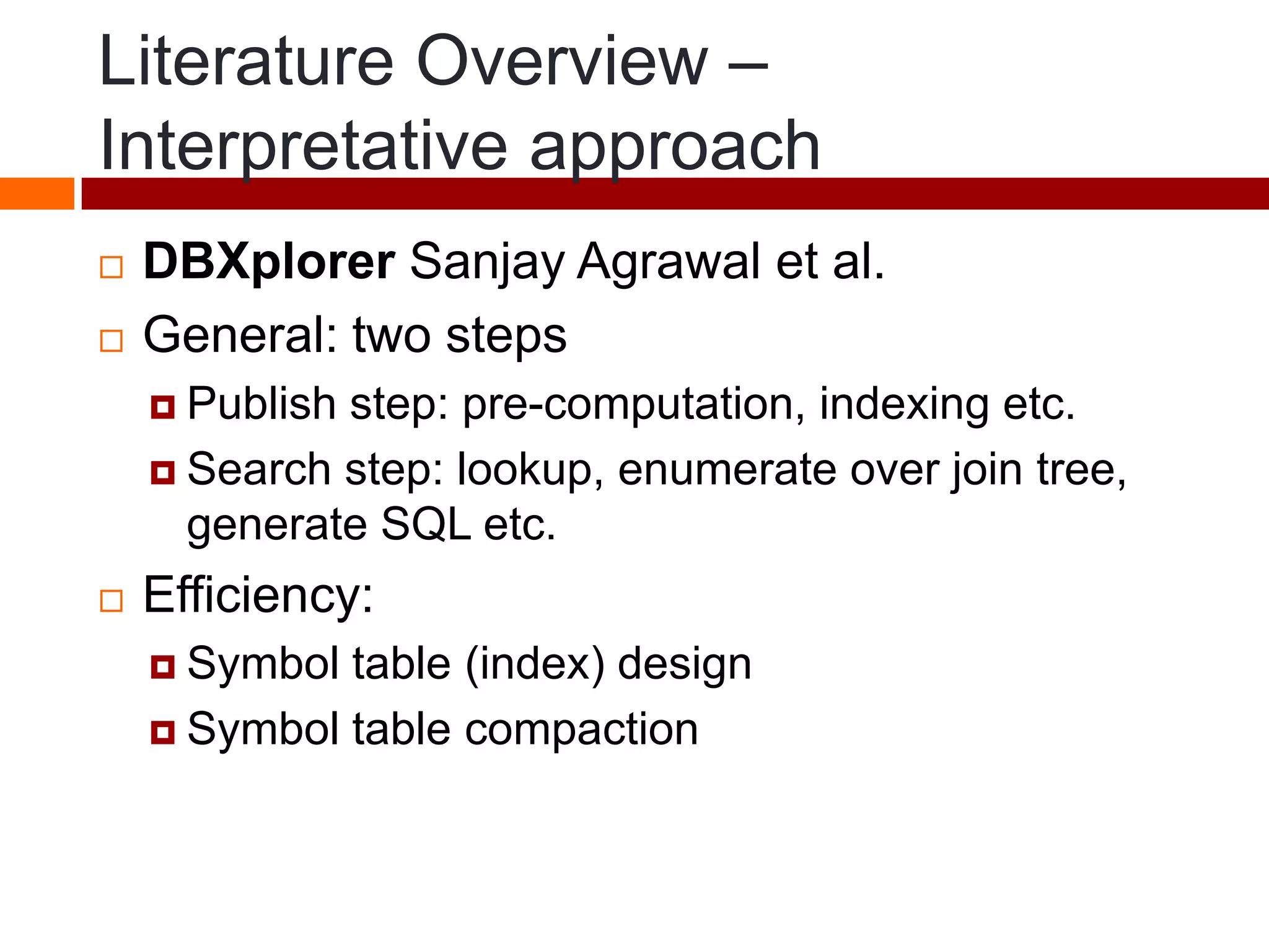 Literature Overview –
Interpretative approach
 DBXplorer Sanjay Agrawal et al.
 General: two steps
 Publish step: pre-computation, indexing etc.
 Search step: lookup, enumerate over join tree,
generate SQL etc.
 Efficiency:
 Symbol table (index) design
 Symbol table compaction
 