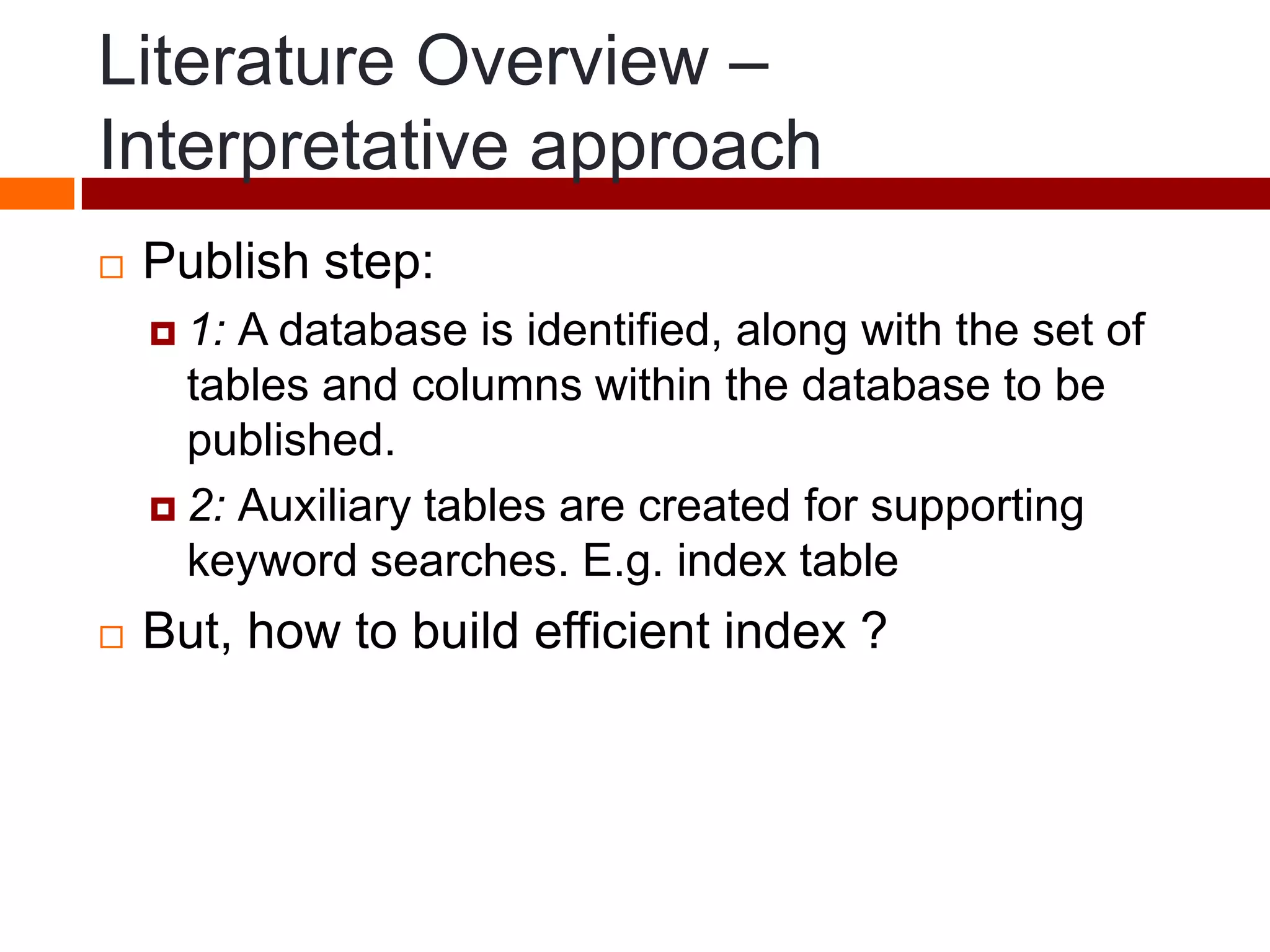Literature Overview –
Interpretative approach
 Publish step:
 1: A database is identified, along with the set of
tables and columns within the database to be
published.
 2: Auxiliary tables are created for supporting
keyword searches. E.g. index table
 But, how to build efficient index ?
 