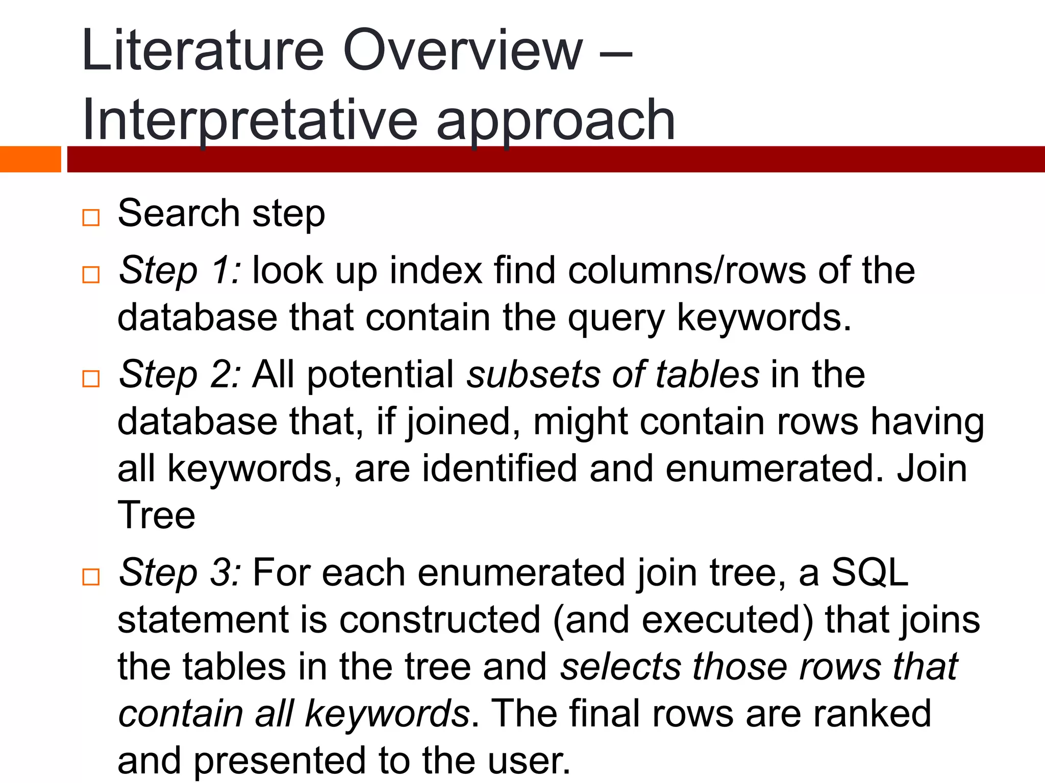 Literature Overview –
Interpretative approach
 Search step
 Step 1: look up index find columns/rows of the
database that contain the query keywords.
 Step 2: All potential subsets of tables in the
database that, if joined, might contain rows having
all keywords, are identified and enumerated. Join
Tree
 Step 3: For each enumerated join tree, a SQL
statement is constructed (and executed) that joins
the tables in the tree and selects those rows that
contain all keywords. The final rows are ranked
and presented to the user.
 