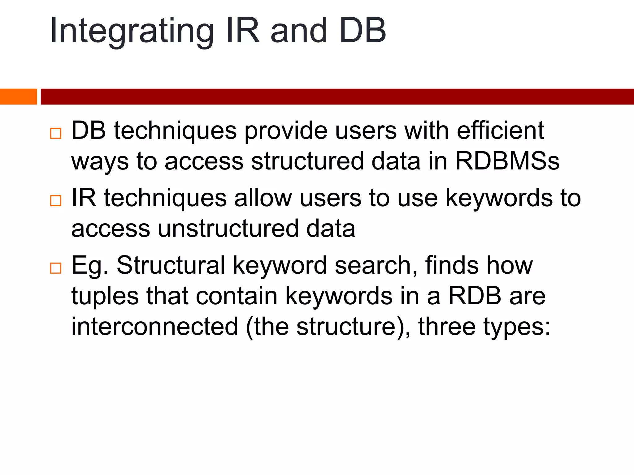 Integrating IR and DB
 DB techniques provide users with efficient
ways to access structured data in RDBMSs
 IR techniques allow users to use keywords to
access unstructured data
 Eg. Structural keyword search, finds how
tuples that contain keywords in a RDB are
interconnected (the structure), three types:
 