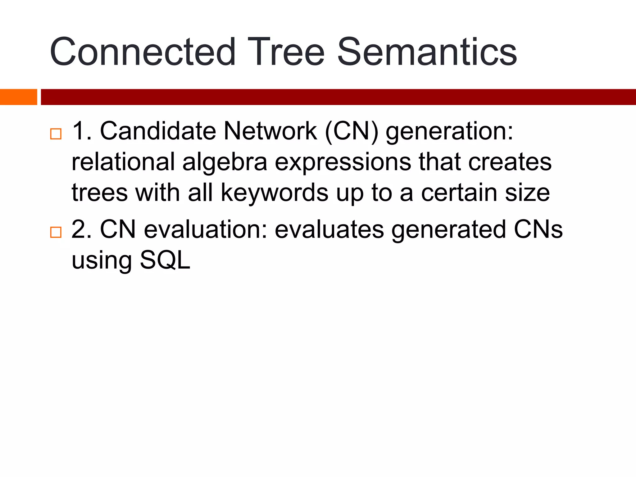 Connected Tree Semantics
 1. Candidate Network (CN) generation:
relational algebra expressions that creates
trees with all keywords up to a certain size
 2. CN evaluation: evaluates generated CNs
using SQL
 