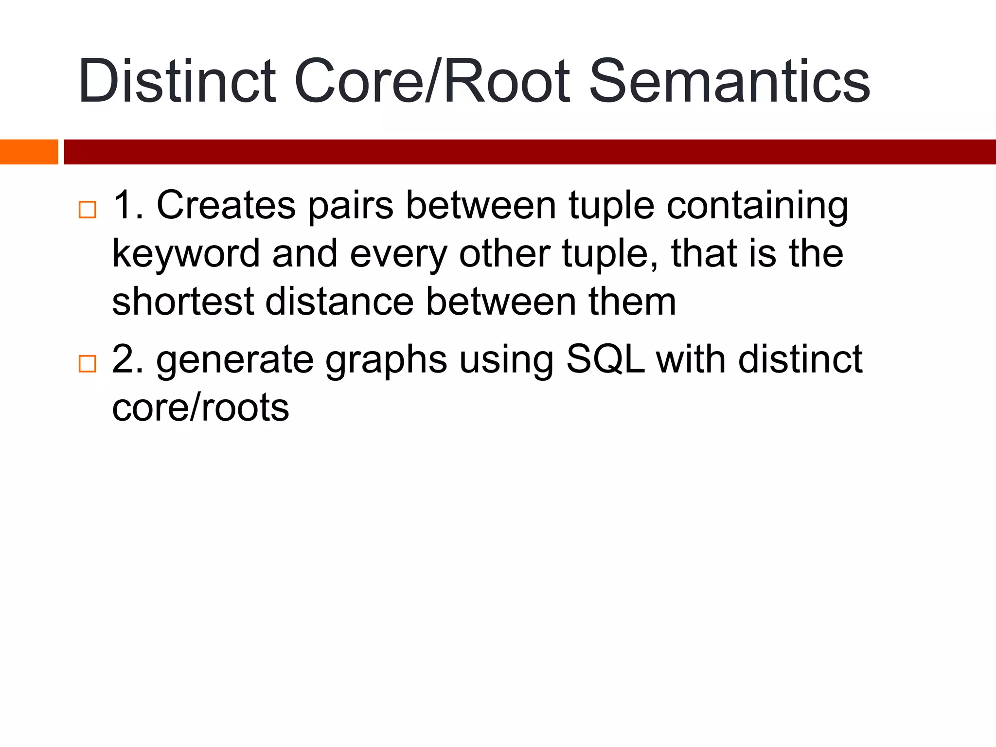 Distinct Core/Root Semantics
 1. Creates pairs between tuple containing
keyword and every other tuple, that is the
shortest distance between them
 2. generate graphs using SQL with distinct
core/roots
 