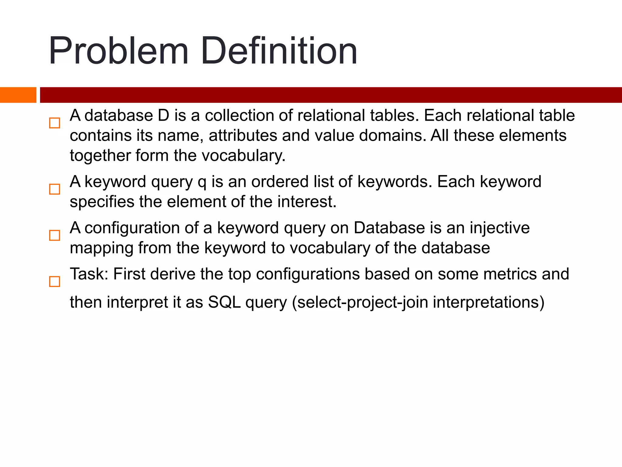 Problem Definition

A database D is a collection of relational tables. Each relational table
contains its name, attributes and value domains. All these elements
together form the vocabulary.

A keyword query q is an ordered list of keywords. Each keyword
specifies the element of the interest.

A configuration of a keyword query on Database is an injective
mapping from the keyword to vocabulary of the database

Task: First derive the top configurations based on some metrics and
then interpret it as SQL query (select-project-join interpretations)
 