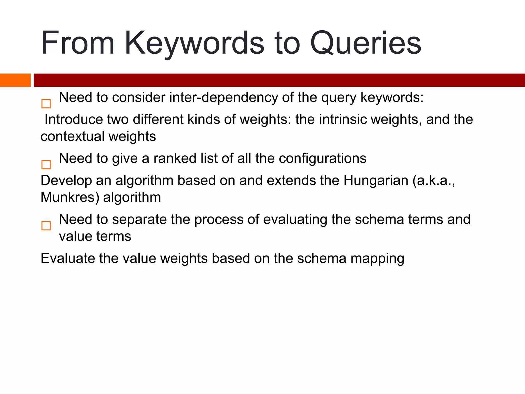 From Keywords to Queries

Need to consider inter-dependency of the query keywords:
Introduce two different kinds of weights: the intrinsic weights, and the
contextual weights

Need to give a ranked list of all the configurations
Develop an algorithm based on and extends the Hungarian (a.k.a.,
Munkres) algorithm

Need to separate the process of evaluating the schema terms and
value terms
Evaluate the value weights based on the schema mapping
 