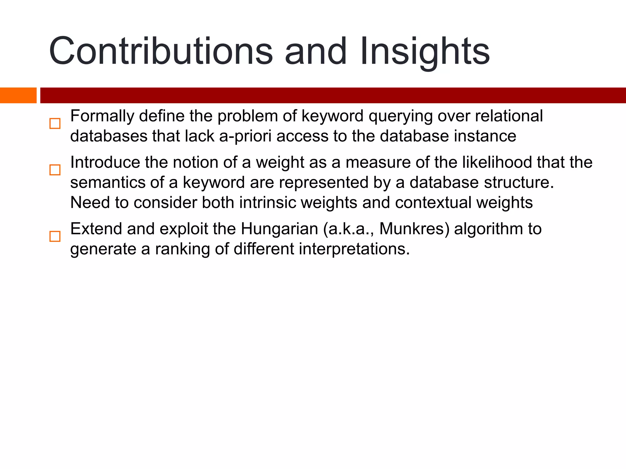 Contributions and Insights

Formally define the problem of keyword querying over relational
databases that lack a-priori access to the database instance

Introduce the notion of a weight as a measure of the likelihood that the
semantics of a keyword are represented by a database structure.
Need to consider both intrinsic weights and contextual weights

Extend and exploit the Hungarian (a.k.a., Munkres) algorithm to
generate a ranking of different interpretations.
 
