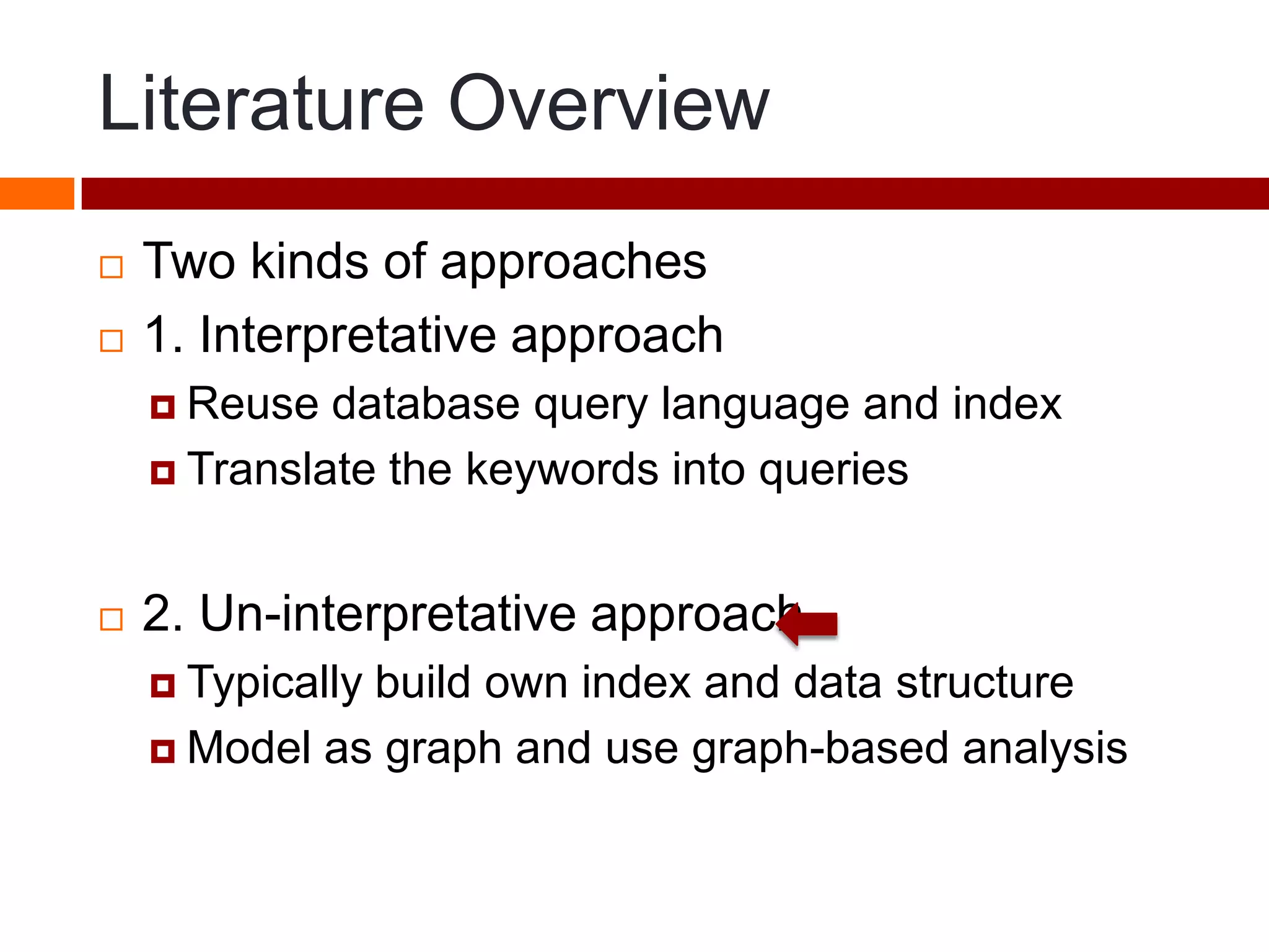 Literature Overview
 Two kinds of approaches
 1. Interpretative approach
 Reuse database query language and index
 Translate the keywords into queries
 2. Un-interpretative approach
 Typically build own index and data structure
 Model as graph and use graph-based analysis
 