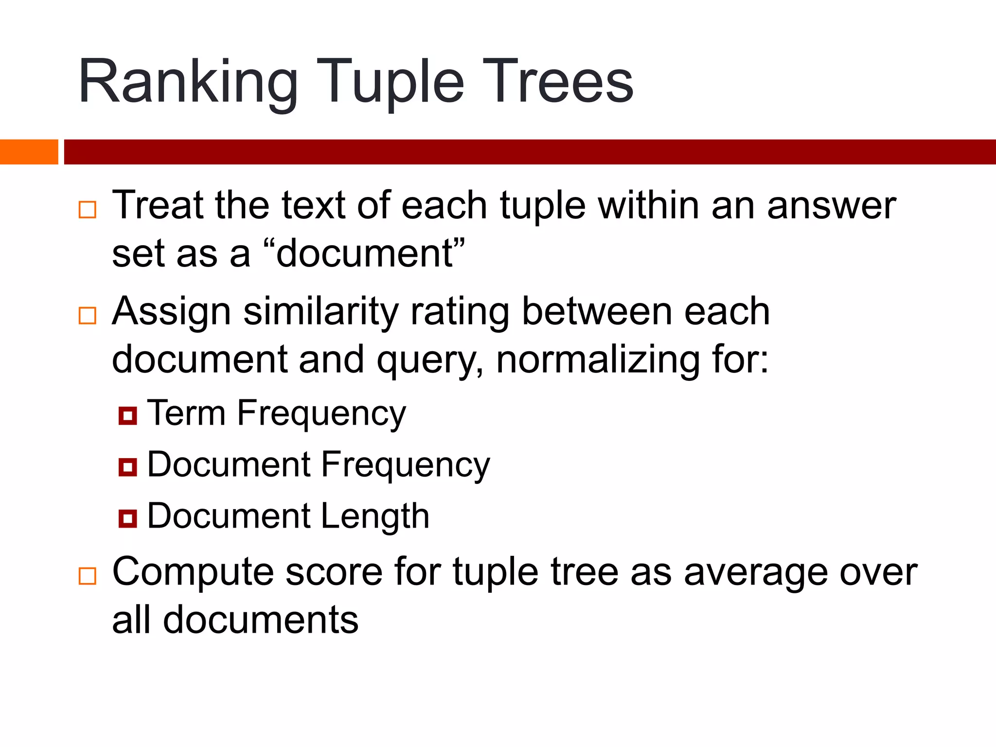 Ranking Tuple Trees
 Treat the text of each tuple within an answer
set as a “document”
 Assign similarity rating between each
document and query, normalizing for:
 Term Frequency
 Document Frequency
 Document Length
 Compute score for tuple tree as average over
all documents
 