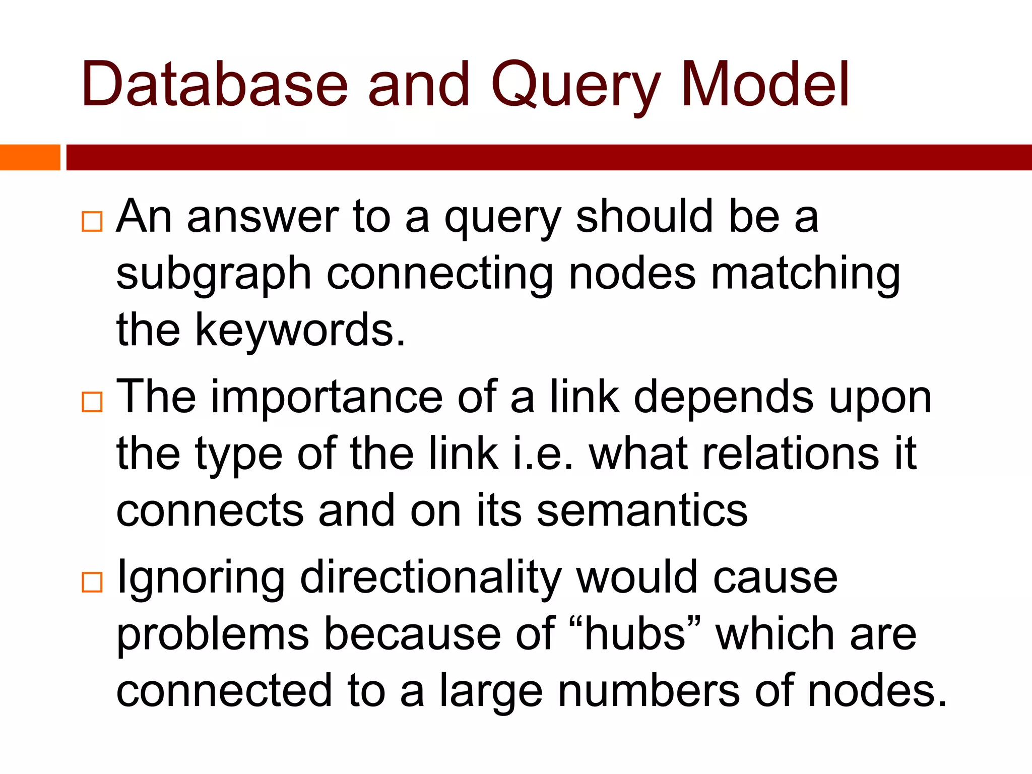 Database and Query Model
 An answer to a query should be a
subgraph connecting nodes matching
the keywords.
 The importance of a link depends upon
the type of the link i.e. what relations it
connects and on its semantics
 Ignoring directionality would cause
problems because of “hubs” which are
connected to a large numbers of nodes.
 