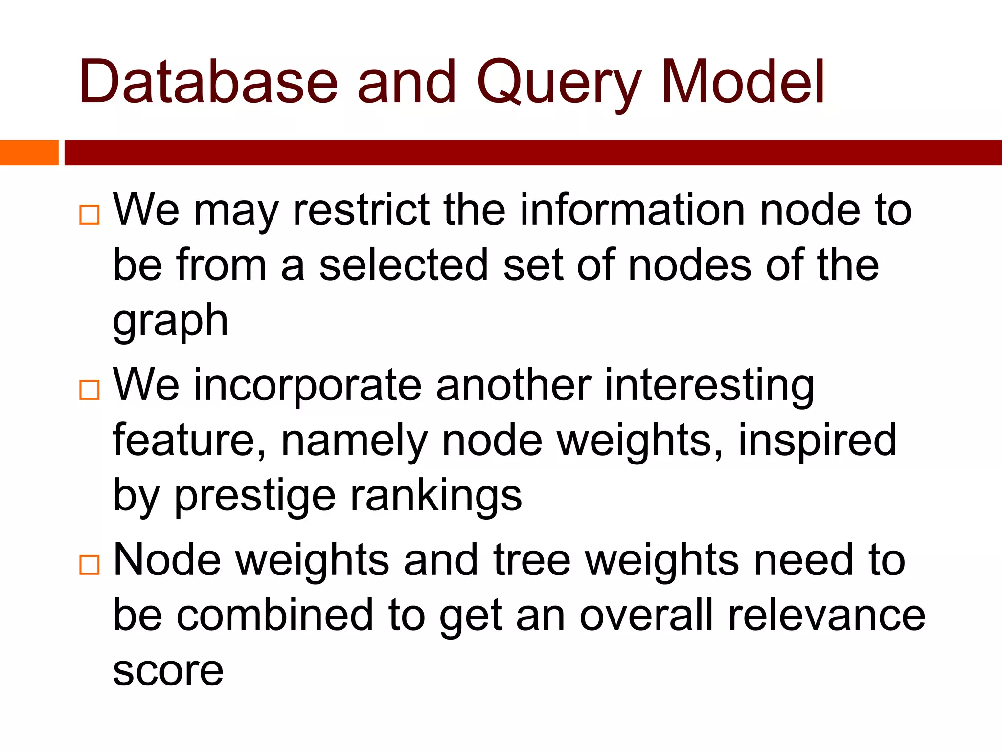 Database and Query Model
 We may restrict the information node to
be from a selected set of nodes of the
graph
 We incorporate another interesting
feature, namely node weights, inspired
by prestige rankings
 Node weights and tree weights need to
be combined to get an overall relevance
score
 