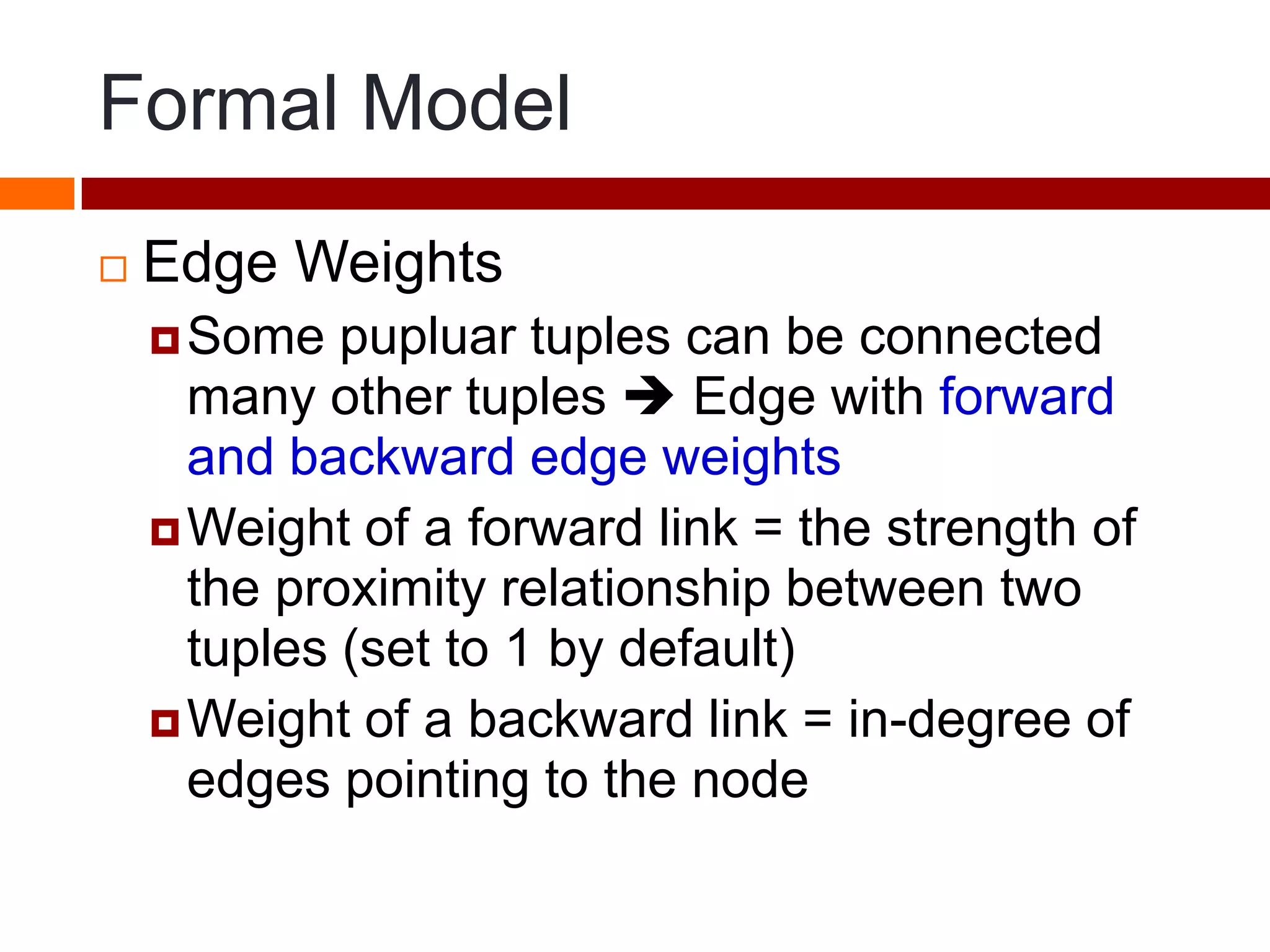 Formal Model
 Edge Weights
Some pupluar tuples can be connected
many other tuples  Edge with forward
and backward edge weights
Weight of a forward link = the strength of
the proximity relationship between two
tuples (set to 1 by default)
Weight of a backward link = in-degree of
edges pointing to the node
 