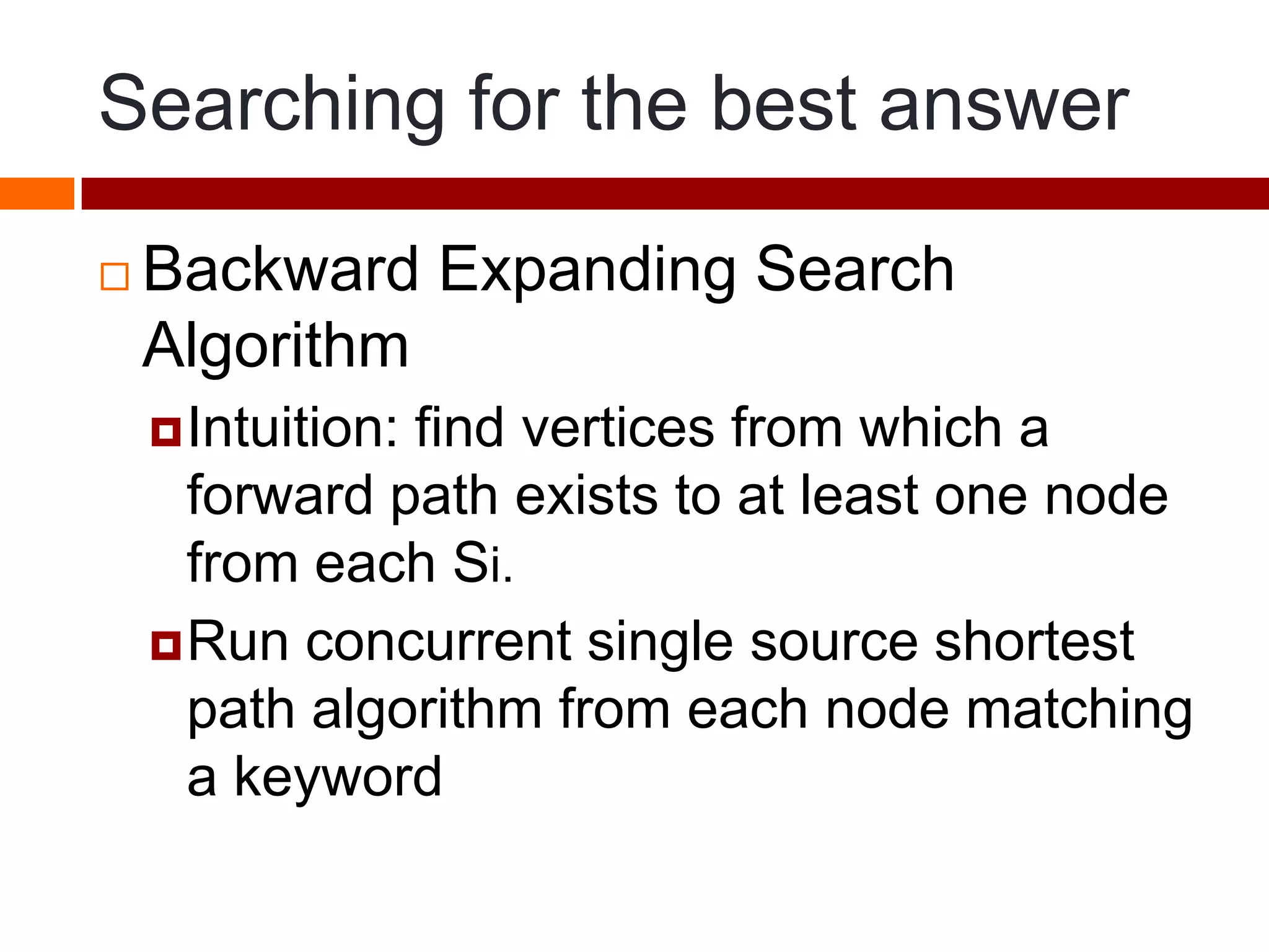Searching for the best answer
 Backward Expanding Search
Algorithm
Intuition: find vertices from which a
forward path exists to at least one node
from each Si.
Run concurrent single source shortest
path algorithm from each node matching
a keyword
 