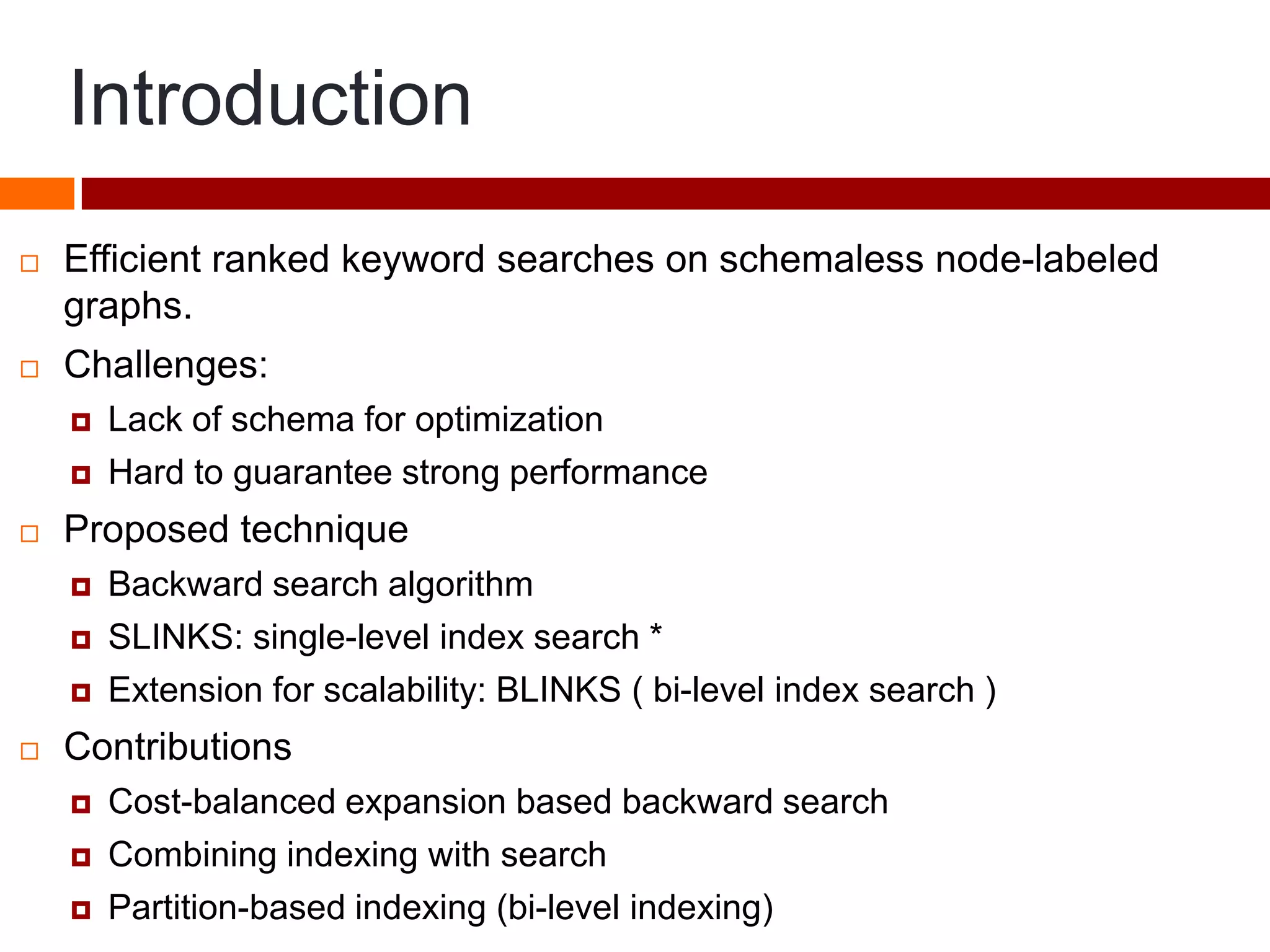 Introduction
 Efficient ranked keyword searches on schemaless node-labeled
graphs.
 Challenges:
 Lack of schema for optimization
 Hard to guarantee strong performance
 Proposed technique
 Backward search algorithm
 SLINKS: single-level index search *
 Extension for scalability: BLINKS ( bi-level index search )
 Contributions
 Cost-balanced expansion based backward search
 Combining indexing with search
 Partition-based indexing (bi-level indexing)
 