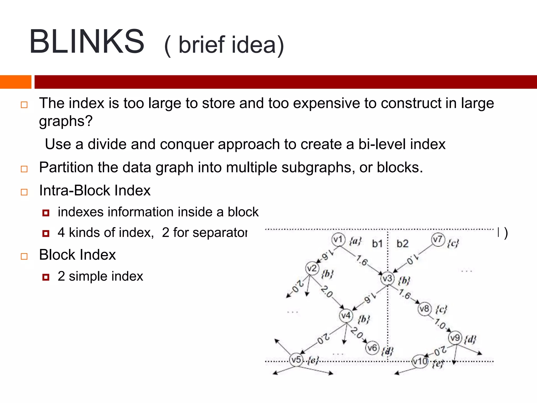 BLINKS ( brief idea)
 The index is too large to store and too expensive to construct in large
graphs?
Use a divide and conquer approach to create a bi-level index
 Partition the data graph into multiple subgraphs, or blocks.
 Intra-Block Index
 indexes information inside a block
 4 kinds of index, 2 for separator nodes (important, so specially considered )
 Block Index
 2 simple index
 