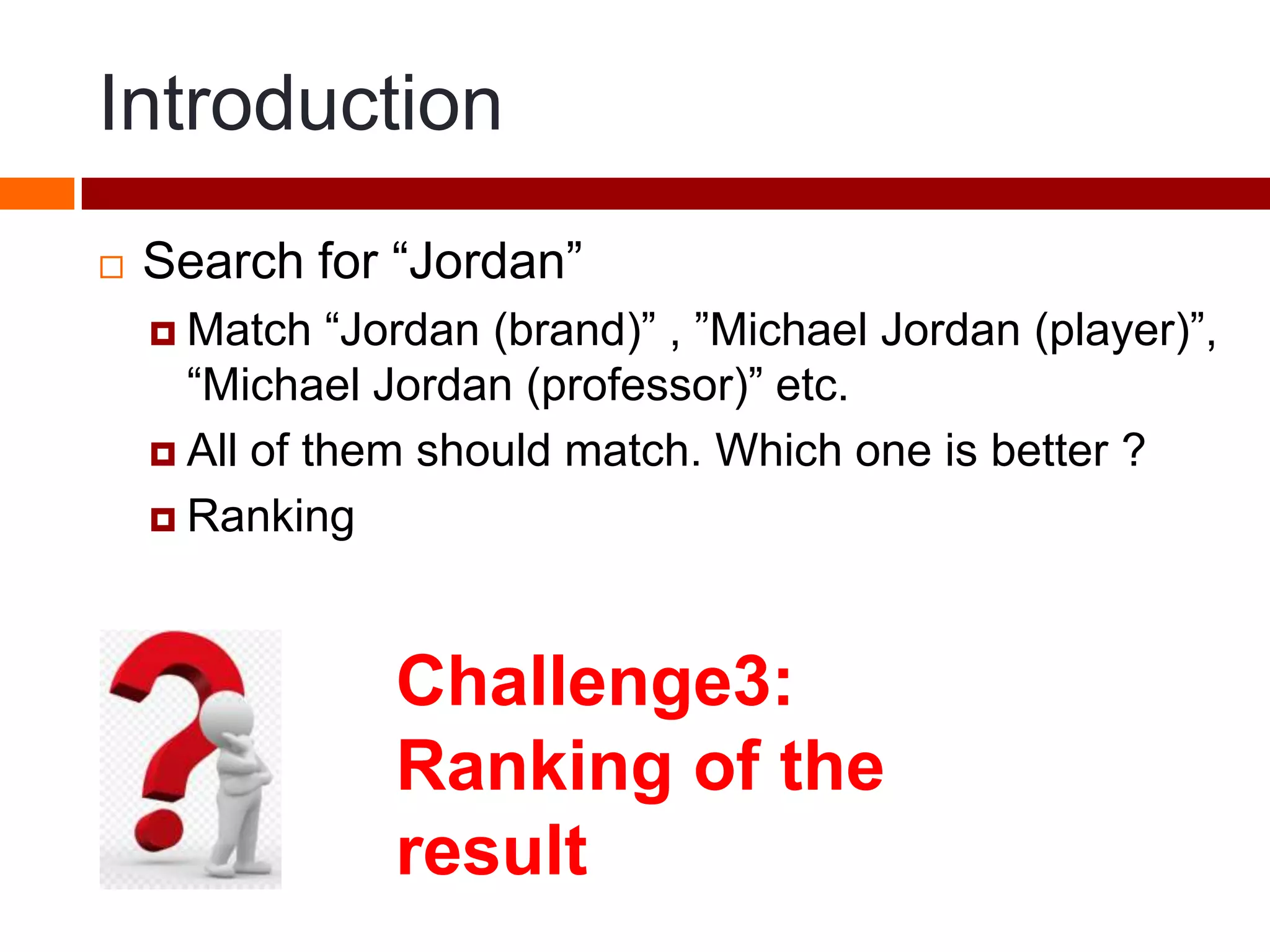 Introduction
 Search for “Jordan”
 Match “Jordan (brand)” , ”Michael Jordan (player)”,
“Michael Jordan (professor)” etc.
 All of them should match. Which one is better ?
 Ranking
Challenge3:
Ranking of the
result
 