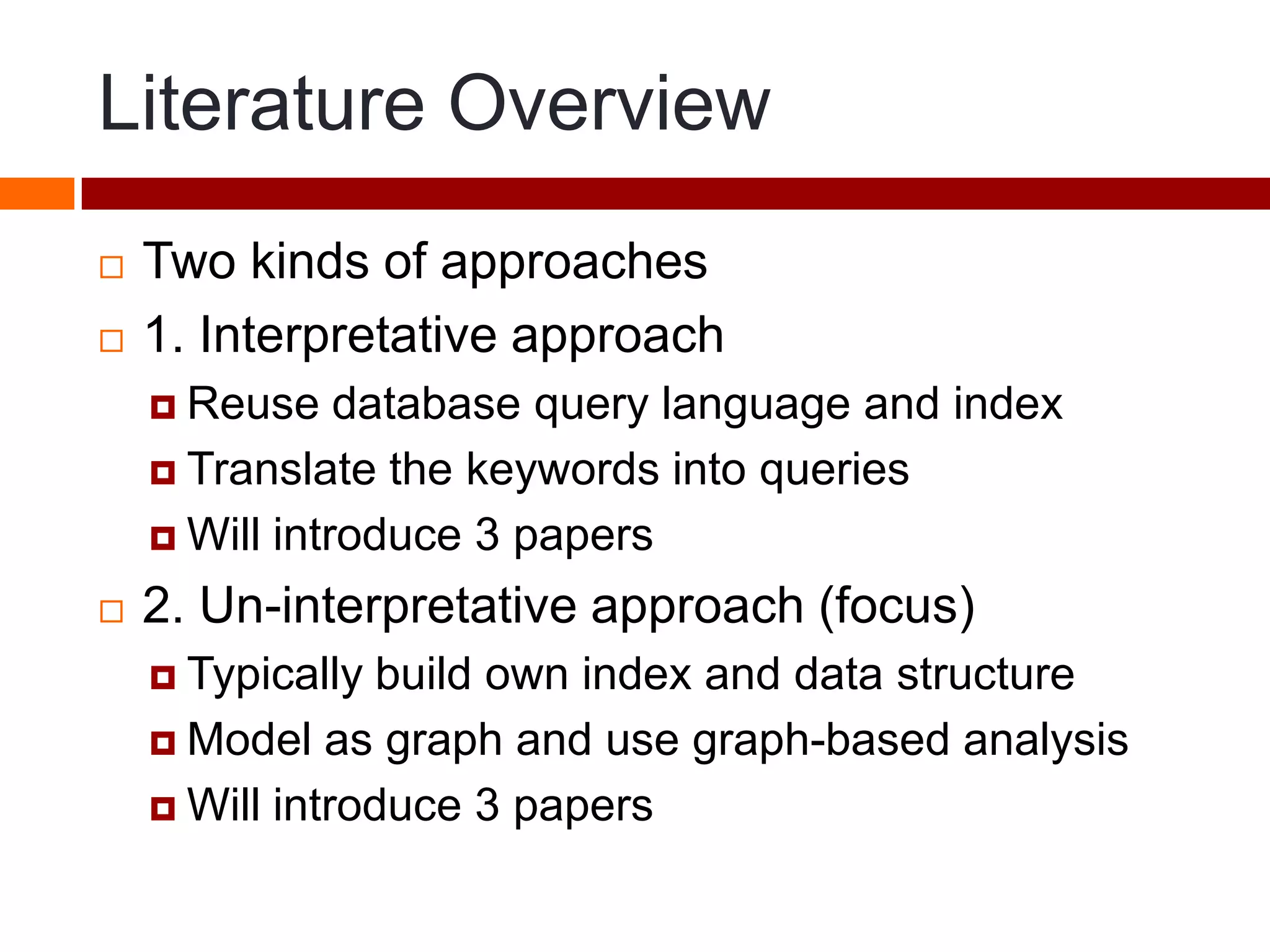 Literature Overview
 Two kinds of approaches
 1. Interpretative approach
 Reuse database query language and index
 Translate the keywords into queries
 Will introduce 3 papers
 2. Un-interpretative approach (focus)
 Typically build own index and data structure
 Model as graph and use graph-based analysis
 Will introduce 3 papers
 