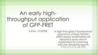 A high-throughput fluorescence
resonance energy transfer
(FRET)-based endothelial cell
apoptosis assay and its
application for screening
vascular disrupting agents
X. Zhu, A. Fu, K. Q. Luo, 2012
ILANA J PORTER
An early high-
throughput application
of GFP-FRET
 