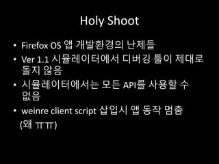 Holy Shoot
• Firefox OS 앱 개발환경의 난제들
• Ver 1.1 시뮬레이터에서 디버깅 툴이 제대로
돌지 않음
• 시뮬레이터에서는 모든 API를 사용할 수
없음
• weinre client script 삽입시 앱 동작 멈춤
(왜 ㅠㅠ)
 