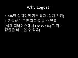 Why Logcat?
• adb만 설치하면 기본 탑재 (설치 간편)
• 콘솔상의 모든 값들을 볼 수 있음
(실제 디바이스에서 Console.log로 찍는
값들을 바로 볼 수 있음)
 