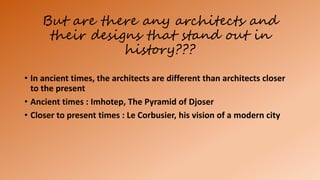But are there any architects and
their designs that stand out in
history???
• In ancient times, the architects are different than architects closer
to the present
• Ancient times : Imhotep, The Pyramid of Djoser
• Closer to present times : Le Corbusier, his vision of a modern city
 
